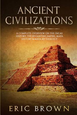 Ancient Civilizations: A Complete Overview On The Incas History, The Byzantine Empire, Maya History & Maya Mythology By Eric Brown Cover Image