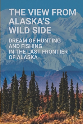 The View From Alaska's Wild Side: Dream Of Hunting And Fishing In The Last Frontier Of Alaska: Capital Of Alaska Cover Image