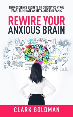 Rewire Your Anxious Brain: Neuroscience Secrets to Quickly Control Fear, Eliminate Anxiety, and End Panic