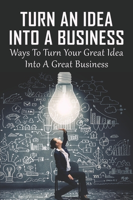 Turn An Idea Into A Business: Ways To Turn Your Great Idea Into A Great Business: How Do You Turn A Good Idea Into A Successful Company Cover Image