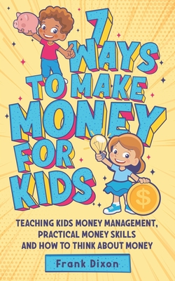 7 Ways To Make Money For Kids: Teaching Kids Money Management, Practical Money Skills And How To Think About Money By Frank Dixon Cover Image