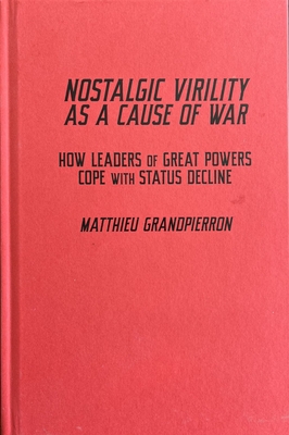 Nostalgic Virility as a Cause of War: How Leaders of Great Powers Cope with Status Decline (McGill-Queen's/Brian Mulroney Institute of Government Studies in Leadership, Public Policy, and Governance) Cover Image
