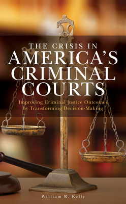 The Crisis in America's Criminal Courts: Improving Criminal Justice Outcomes by Transforming Decision-Making By William R. Kelly Cover Image