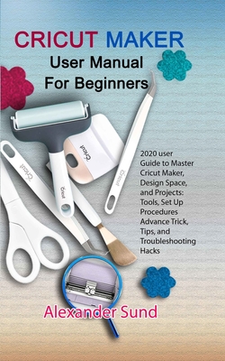 Cricut Maker User Manual for Beginners: 2020 user Guide to Master Cricut Maker, Design Space, and Projects: Tools, Set Up Procedures Advance Trick, Ti Cover Image