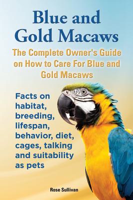 Blue and Gold Macaws, The Complete Owner's Guide on How to Care For Blue and Yellow Macaws, Facts on habitat, breeding, lifespan, behavior, diet, cage By Rose Sullivan Cover Image