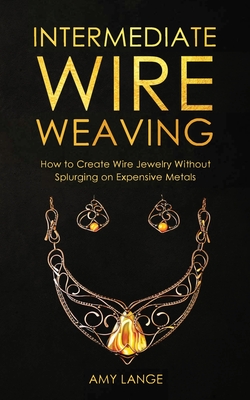 Intermediate Wire Weaving: How to Make Wire Jewelry Without Splurging on Expensive Metals By Amy Lange Cover Image