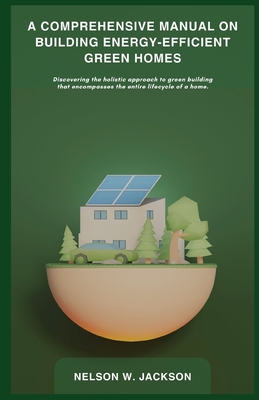 A Comprehensive Manual on Building Energy-Efficient Green Homes: Discovering the holistic approach to green building that encompasses the entire lifec Cover Image
