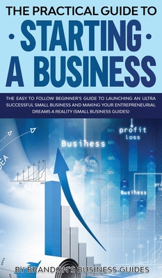 The Practical Guide to Starting a Business The Easy to Follow Beginners Guide to Launching an Ultra Successful Small Business and Making Your Entrepre Cover Image