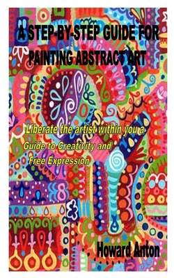 A Step-By-Step Guide for Painting Abstract Art: Liberate the artist within you a Guide to Creativity and Free Expression Cover Image