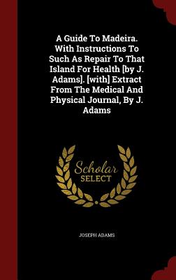 A Guide to Madeira. with Instructions to Such as Repair to That Island for Health [by J. Adams]. [with] Extract from the Medical and Physical Journal, Cover Image