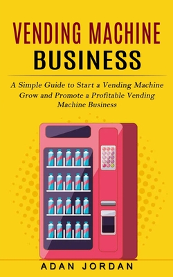 Vending Machine Business: A Simple Guide to Start a Vending Machine (Grow and Promote a Profitable Vending Machine Business) By Adan Jordan Cover Image