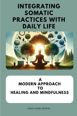 Integrating Somatic Practices with Daily Life: A Modern Approach to Healing and Mindfulness, Harmonizing Body and Mind with Practical Strategies for E