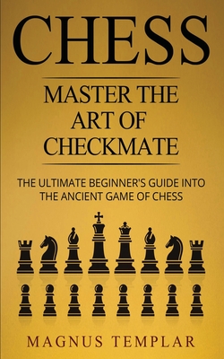 Chess: Master The Art Of Checkmate - The Ultimate Beginner's Guide Into The Ancient Game of Chess By Magnus Templar Cover Image