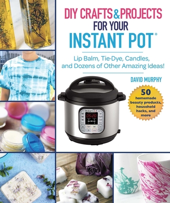 DIY Crafts & Projects for Your Instant Pot: Lip Balm, Tie-Dye, Candles, and Dozens of Other Amazing Ideas! Cover Image