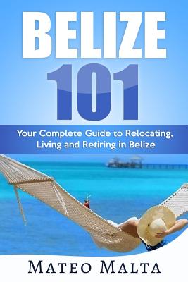 Belize 101: Your Complete Guide to Relocating, Living and Retiring in Belize By Mateo Malta Cover Image