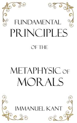 Fundamental Principles of the Metaphysic of Morals By Immanuel Kant, Thomas Kingsmill Abbott (Translator) Cover Image
