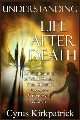 Understanding Life After Death: An Exploration of What Awaits You, Me and Everyone We've Ever Known By Cyrus Kirkpatrick Cover Image