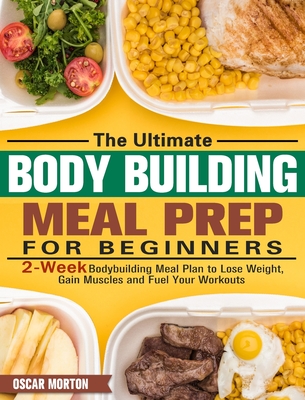 The Ultimate Bodybuilding Meal Prep for Beginners: 2-Week Bodybuilding Meal Plan to Lose Weight, Gain Muscles and Fuel Your Workouts Cover Image