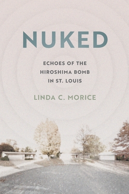 Nuked: Echoes of the Hiroshima Bomb in St. Louis By Linda C. Morice Cover Image