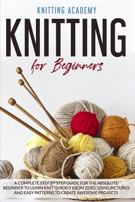 Knitting for Beginners: A Complete Step by Step Guide for the Absolute Beginner to Learn Knit Quickly from Zero, Using Pictures and Easy Patte By Knitting Academy Cover Image