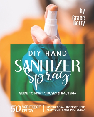 DIY Hand Sanitizer Spray Guide to Fight Viruses & Bacteria: 50 Sanitizer Spray Instructional Recipes to Help Keep Your Family Protected By Grace Berry Cover Image