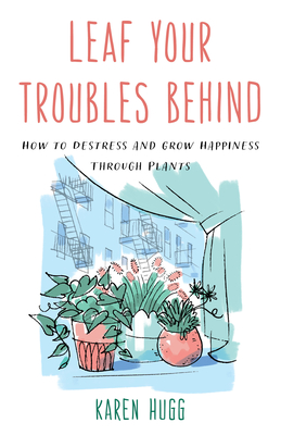 Leaf Your Troubles Behind: How to Destress and Grow Happiness Through Plants By Karen Hugg Cover Image