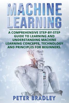 Machine Learning: A Comprehensive, Step-by-Step Guide to Learning and Understanding Machine Learning Concepts, Technology and Principles Cover Image