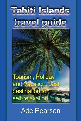 Tahiti Islands travel guide: Tourism, Holiday and Vacation, best destination for self-relaxation By Ade Pearson Cover Image