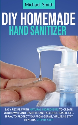 Diy homemade hand sanitizer: Easy recipes with natural ingredients to create your own hand disinfectant, alcohol-based, gel, spray, to protect you By Michael Smith Cover Image
