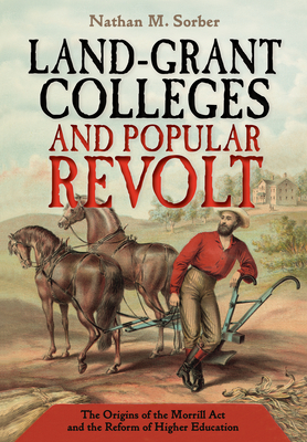 Land-Grant Colleges and Popular Revolt: The Origins of the Morrill ACT and the Reform of Higher Education By Nathan M. Sorber Cover Image