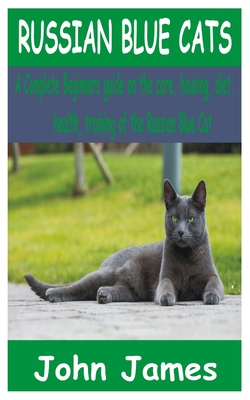 Russian Blue Cats: A Complete Beginners guide on the care, housing, diet, health, and training of the Russian Blue Cat By John James Cover Image