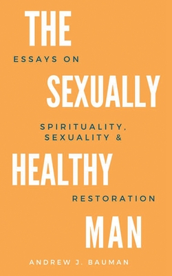 The Sexually Healthy Man: Essays on Spirituality, Sexuality, & Restoration By Andrew J. Bauman Cover Image
