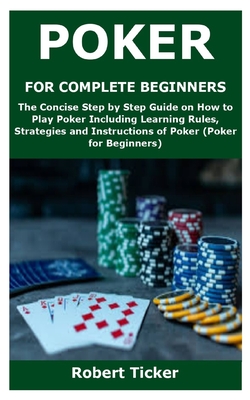 Poker for Complete Beginners: The Concise Step by Step Guide on How to Play Poker Including Learning Rules, Strategies and Instructions of Poker (Po By Robert Ticker Cover Image