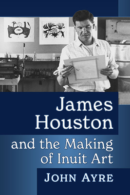 James Houston and the Making of Inuit Art By John Ayre Cover Image