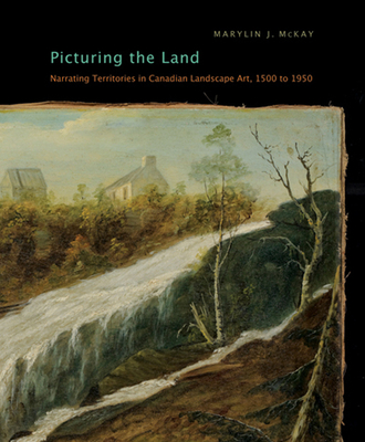Picturing the Land: Narrating Territories in Canadian Landscape Art, 1500-1950 (McGill-Queen's/Beaverbrook Canadian Foundation Studies in Art History #3) By Marylin J. McKay, Marylin J. McKay Cover Image