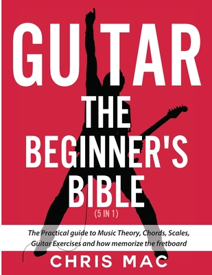 Guitar - The Beginners Bible (5 in 1): The Practical Guide to Music Theory, Chords, Scales, Guitar Exercises and How to Memorize the Fretboard By Chris Mac Cover Image