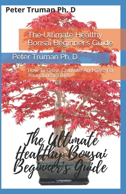 The Ultimate Healthy Bonsai Beginner's Guide: How To Grow, Cultivate And Care For Your Bonsai Trees Cover Image