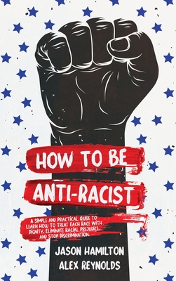 How to Be Anti-Racist: A Simple and Practical Guide to Learn How To Treat Each Race With Dignity, Eliminate Racial Prejudice, and Stop Discri How to Be Anti-Racist: A Simple and Practical Guide to Learn How To Treat Each Race With Dignity, Eliminate Racial Prejudice, and Stop Discri cover