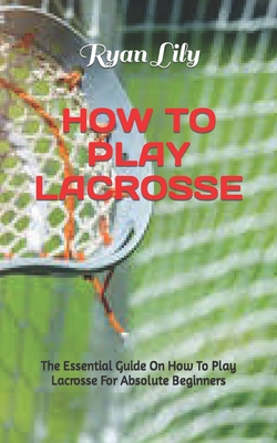 How to Play Lacrosse: The Essential Guide On How To Play Lacrosse For Absolute Beginners Cover Image