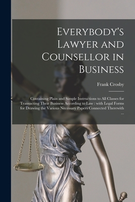 Everybody's Lawyer and Counsellor in Business: Containing Plain and Simple Instructions to All Classes for Transacting Their Business According to Law By Frank Crosby Cover Image