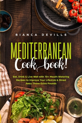 The Mediterranean Cookbook: Eat, Drink and Live Well with 70+ Mouth-Watering Recipes to Improve Your Lifestyle and Shred Away Those Extra Pounds By Bianca Deville Cover Image