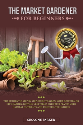 The Market Gardener for Beginners: The Authentic Step by Step Guide to Grow Your Country or City Garden, Growing Vegetables and Fruit Plants with Natu By Susanne Parker Cover Image