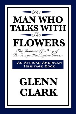 The Man Who Talks with the Flowers: The Intimate Life Story of Dr. George Washington Carver (African American Heritage Book) By Glenn Clark Cover Image