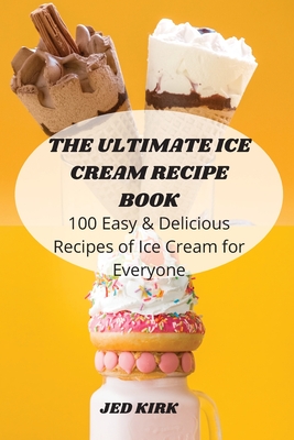 The Ultimate Ice Cream Recipe Book: 100 Easy and Delicious Recipes of Ice Cream for Everyone By Jed Kirk Cover Image