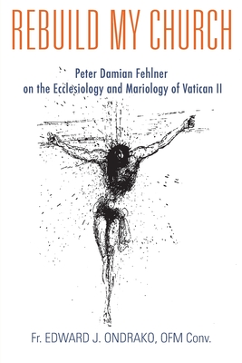 Rebuild My Church: Peter Damian Fehlner's Appropriation and Development of the Ecclesiology and Mariology of Vatican II By Edward Ondrako Cover Image