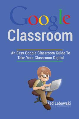 Google Classroom: An Easy Google Classroom Guide To Take Your Classroom Digital Cover Image