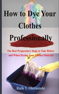 How to Dye Your Clothes Professionally: The Best Preparatory Steps to Take Before and When Dyeing Your Clothes/Material By Ruth T. Oloruntobi Cover Image