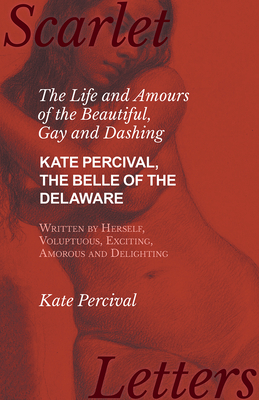 The Life and Amours of the Beautiful, Gay and Dashing Kate Percival, The Belle of the Delaware, Written by Herself, Voluptuous, Exciting, Amorous and By Kate Percival Cover Image