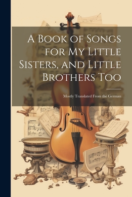 A Book of Songs for My Little Sisters, and Little Brothers Too: Mostly Translated From the German Cover Image