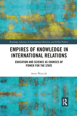 Empires of Knowledge in International Relations: Education and Science as Sources of Power for the State (Routledge Advances in International Relations and Global Pol) By Anna Wojciuk Cover Image